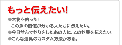 もっと伝えたい! ●大物を釣った！
  この魚の価値が分かる人たちに伝えたい。
●今日並んで釣りをしたあの人に、この釣果を伝えたい。
●こんな道具のカスタム方法がある。