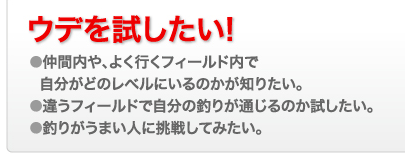 ウデを試したい! ●仲間内や、よく行くフィールド内で
  自分がどのレベルにいるのかが知りたい。
●違うフィールドで自分の釣りが通じるのか試したい。
●釣りがうまい人に挑戦してみたい。