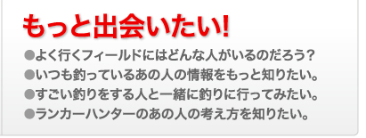 もっと出会いたい! ●よく行くフィールドにはどんな人がいるのだろう？ ●いつも釣っているあの人の情報をもっと知りたい。 ●すごい釣りをする人と一緒に釣りに行ってみたい。 ●ランカーハンターのあの人の考え方を知りたい。 